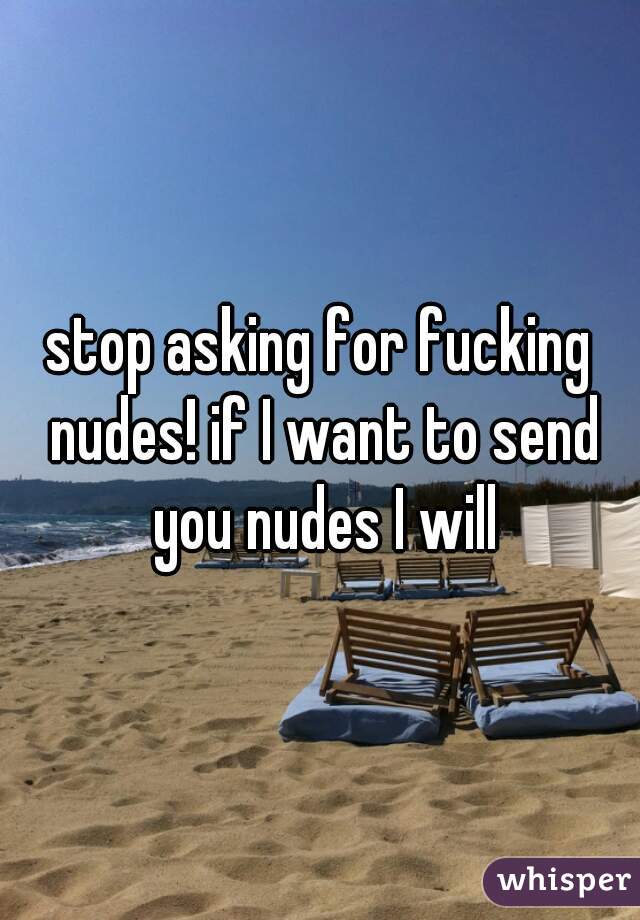 stop asking for fucking nudes! if I want to send you nudes I will