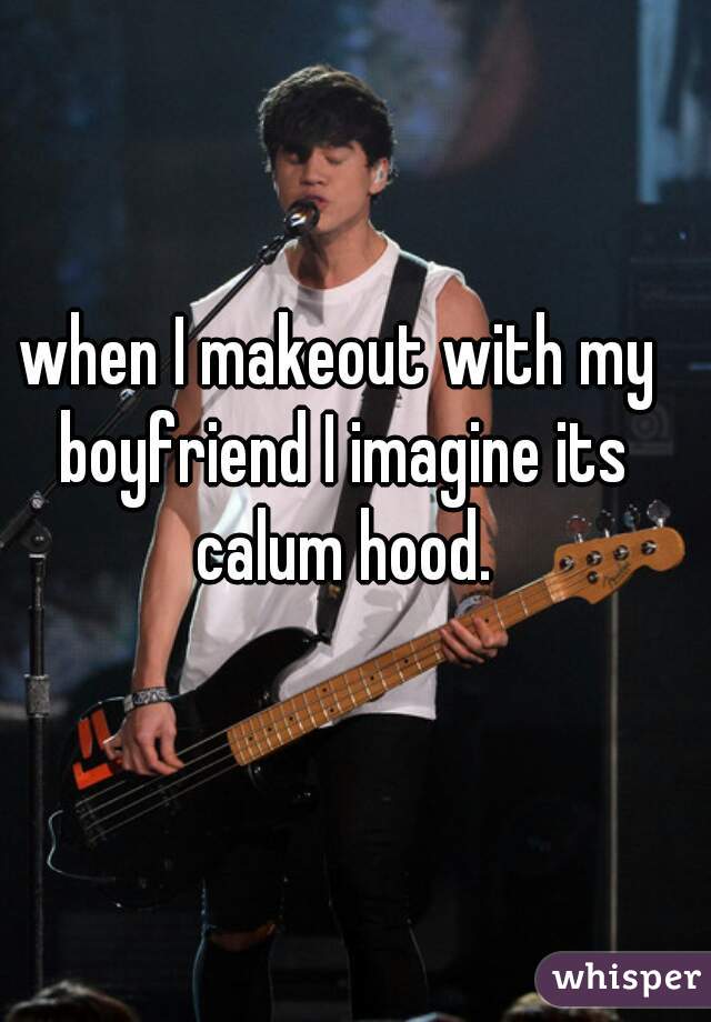 when I makeout with my boyfriend I imagine its calum hood.