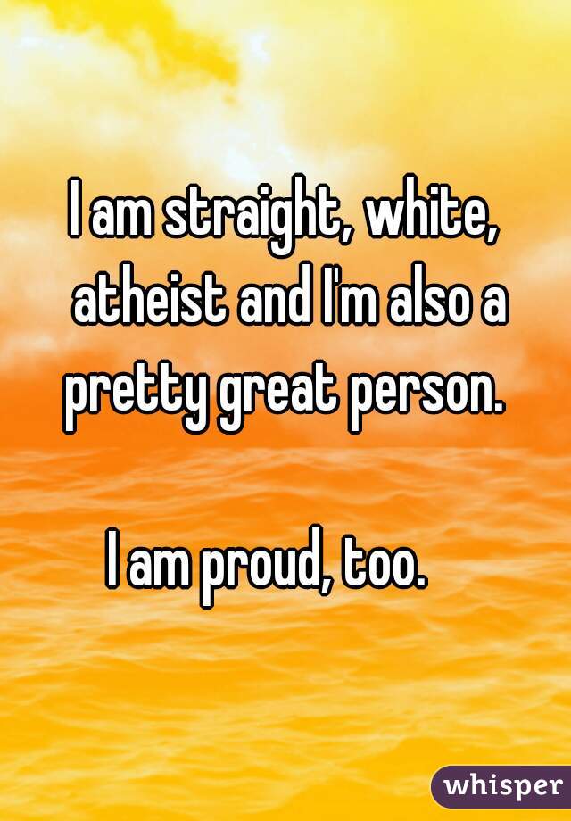 I am straight, white, atheist and I'm also a pretty great person. 
  
I am proud, too.   