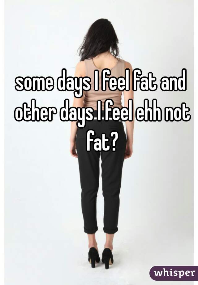 some days I feel fat and other days I feel ehh not fat?