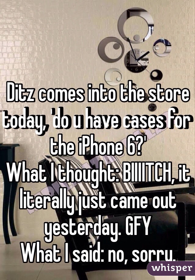 Ditz comes into the store today, 'do u have cases for the iPhone 6?' 
What I thought: BIIIITCH, it literally just came out yesterday. GFY
What I said: no, sorry. 