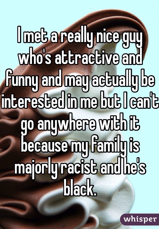 I met a really nice guy who's attractive and funny and may actually be interested in me but I can't go anywhere with it because my family is majorly racist and he's black. 