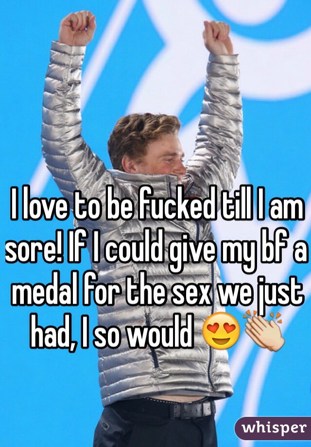 I love to be fucked till I am sore! If I could give my bf a medal for the sex we just had, I so would 😍👏