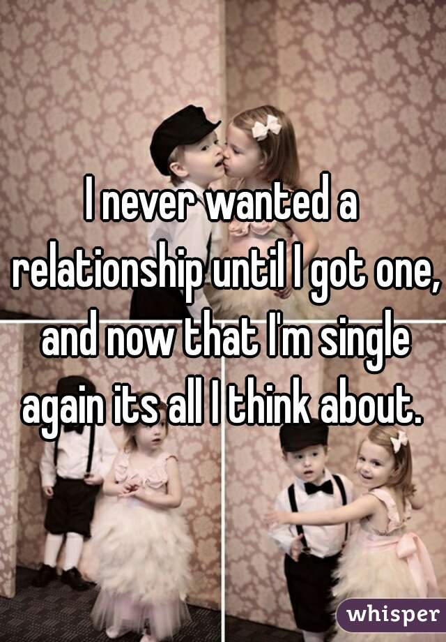 I never wanted a relationship until I got one, and now that I'm single again its all I think about. 