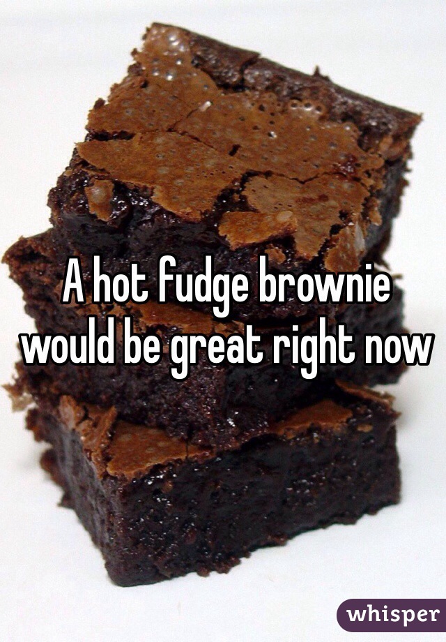 A hot fudge brownie would be great right now