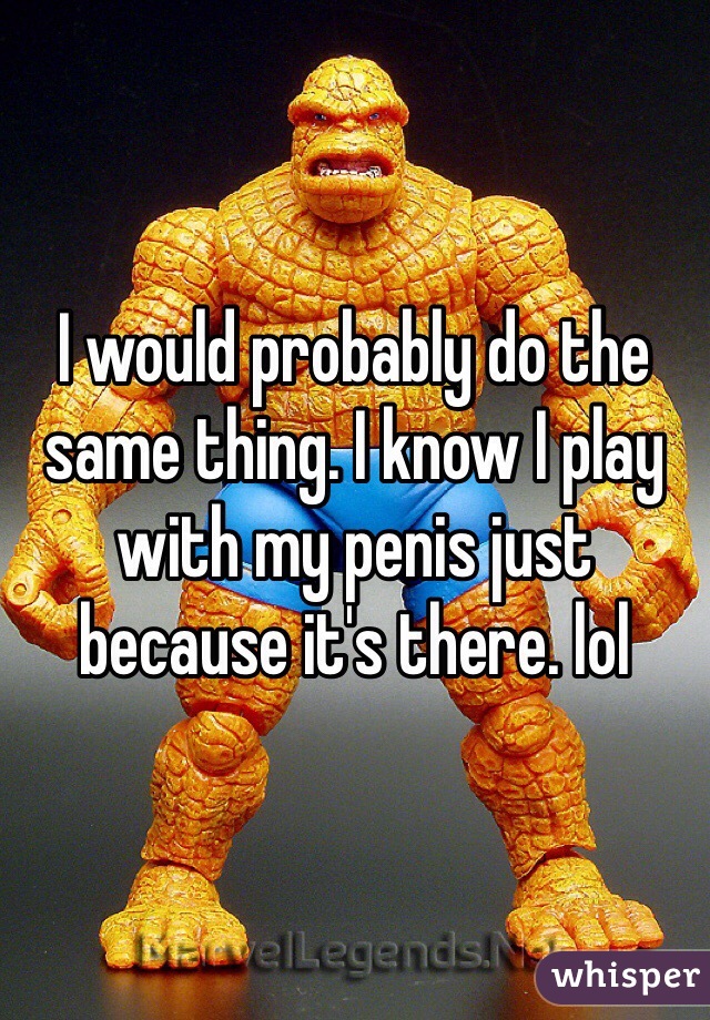 I would probably do the same thing. I know I play with my penis just because it's there. lol