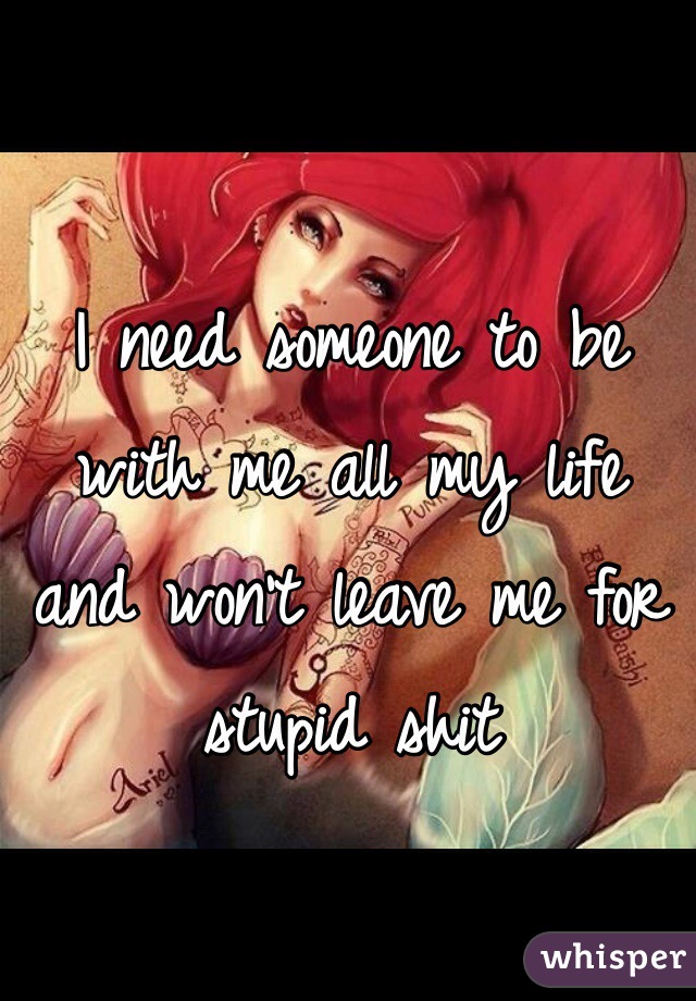 I need someone to be with me all my life and won't leave me for stupid shit