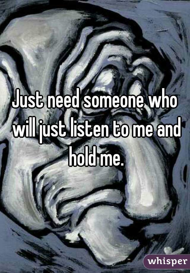 Just need someone who will just listen to me and hold me.