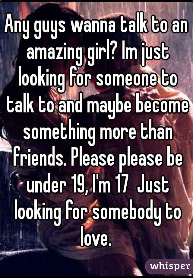 Any guys wanna talk to an amazing girl? Im just looking for someone to talk to and maybe become something more than friends. Please please be under 19, I'm 17  Just looking for somebody to love. 