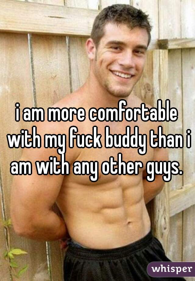 i am more comfortable with my fuck buddy than i am with any other guys. 