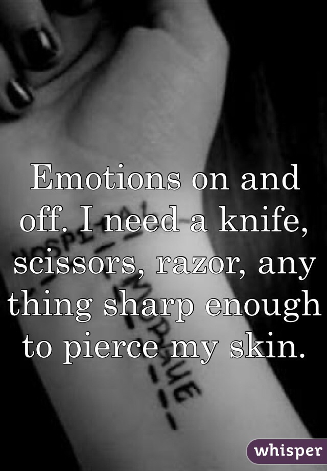 Emotions on and off. I need a knife, scissors, razor, any thing sharp enough to pierce my skin.  