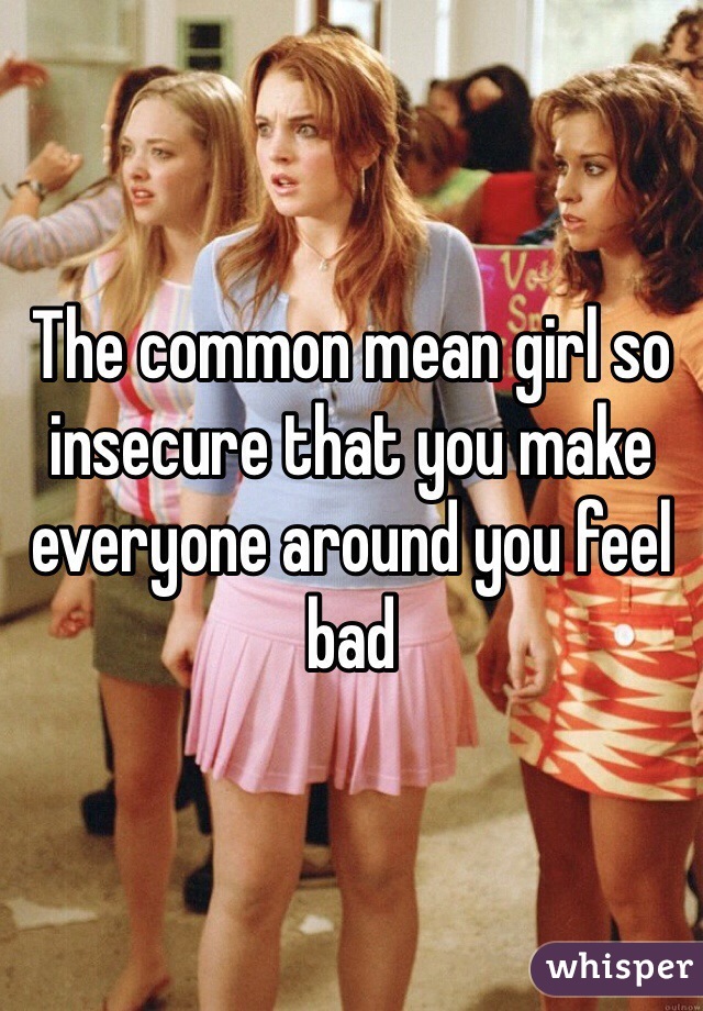The common mean girl so insecure that you make everyone around you feel bad 