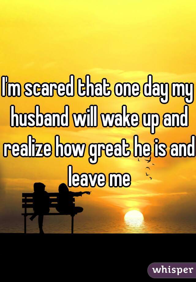 I'm scared that one day my husband will wake up and realize how great he is and leave me