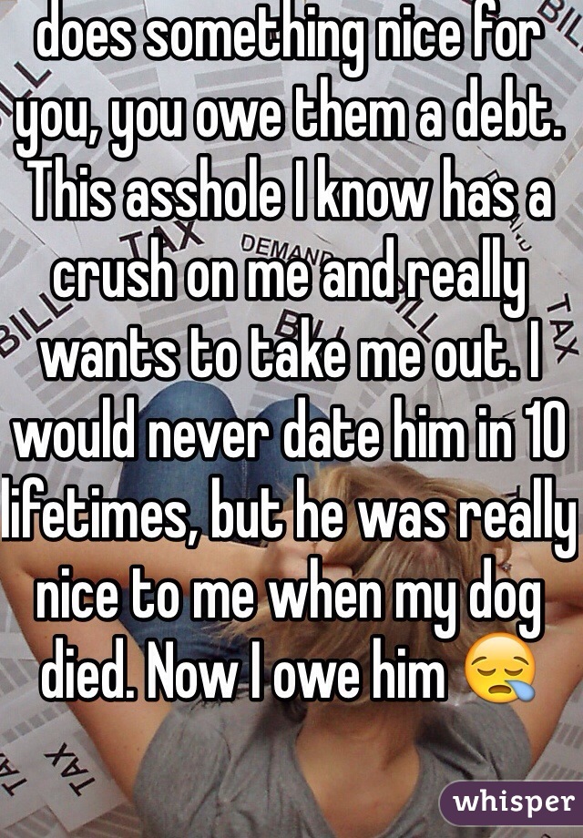 I believe that if someone does something nice for you, you owe them a debt.
This asshole I know has a crush on me and really wants to take me out. I would never date him in 10 lifetimes, but he was really nice to me when my dog died. Now I owe him 😪