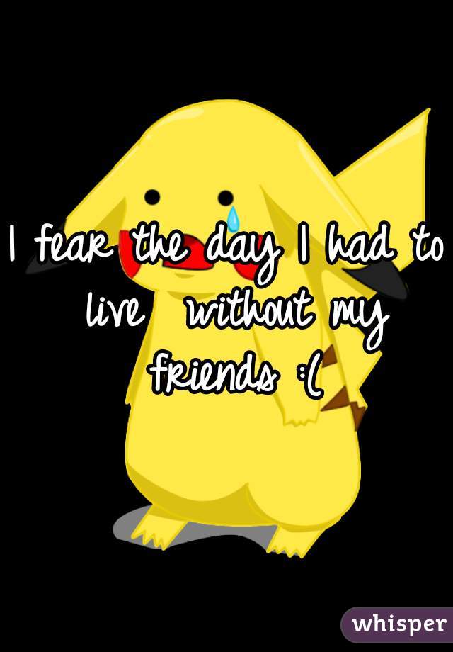 I fear the day I had to live  without my friends :(