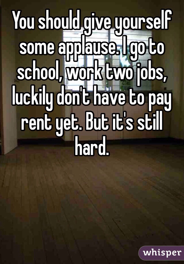 You should give yourself some applause. I go to school, work two jobs, luckily don't have to pay rent yet. But it's still hard. 