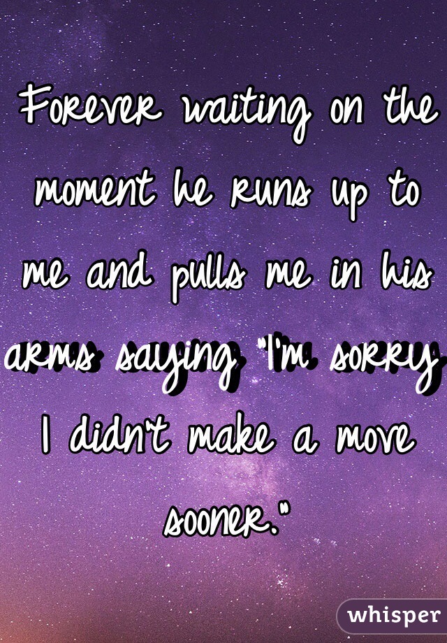 Forever waiting on the moment he runs up to me and pulls me in his arms saying "I'm sorry I didn't make a move sooner."