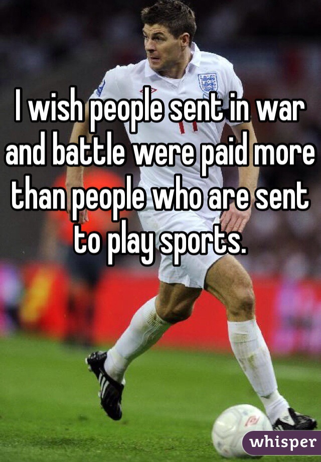 I wish people sent in war and battle were paid more than people who are sent to play sports. 