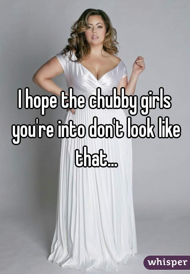 I hope the chubby girls you're into don't look like that...