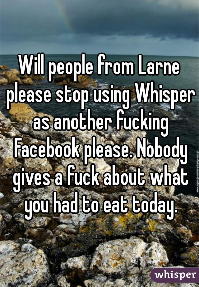 Will people from Larne please stop using Whisper as another fucking Facebook please. Nobody gives a fuck about what you had to eat today.