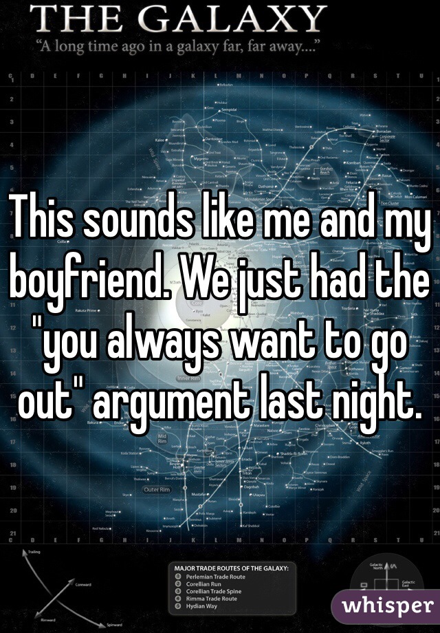 This sounds like me and my boyfriend. We just had the "you always want to go out" argument last night. 