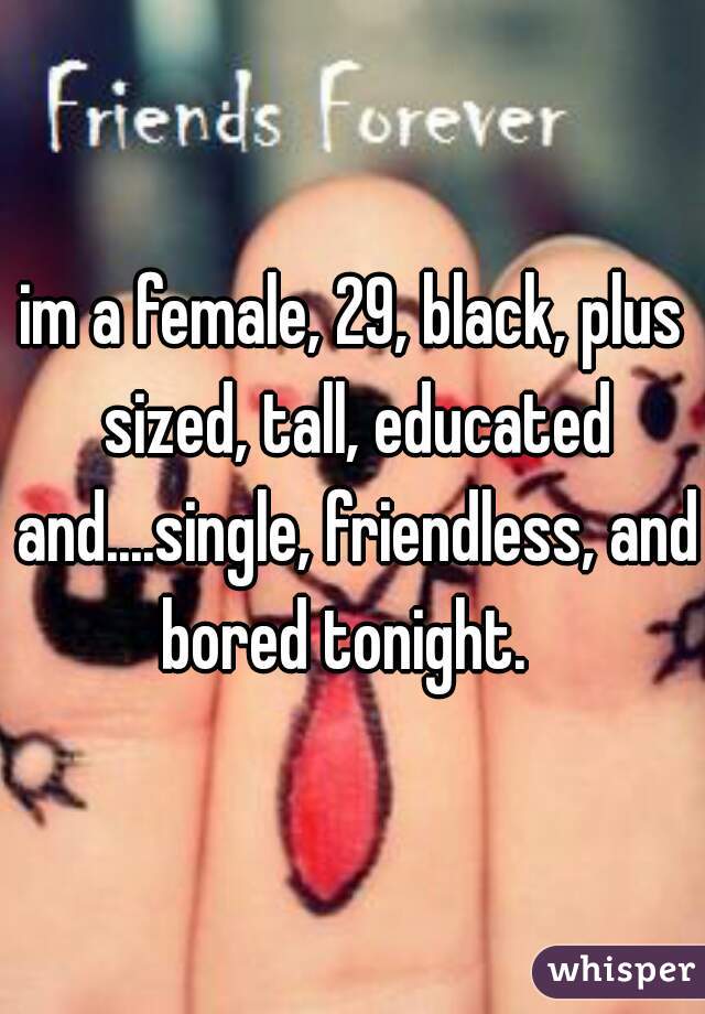 im a female, 29, black, plus sized, tall, educated and....single, friendless, and bored tonight.  