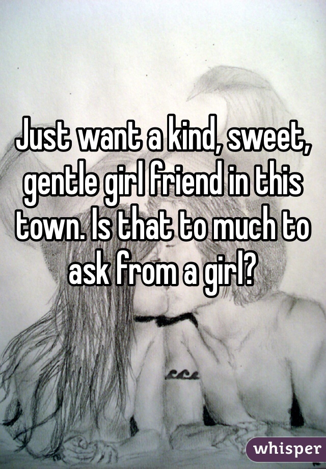 Just want a kind, sweet, gentle girl friend in this town. Is that to much to ask from a girl?