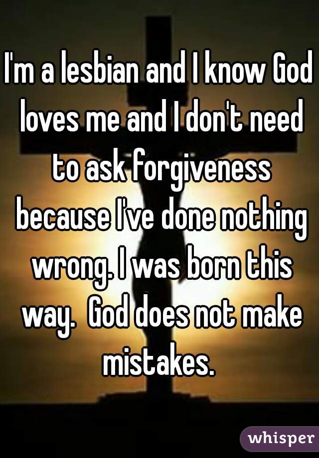 I'm a lesbian and I know God loves me and I don't need to ask forgiveness because I've done nothing wrong. I was born this way.  God does not make mistakes. 