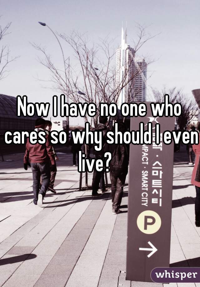 Now I have no one who cares so why should I even live?   