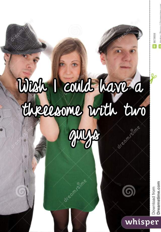 Wish I could have a threesome with two guys