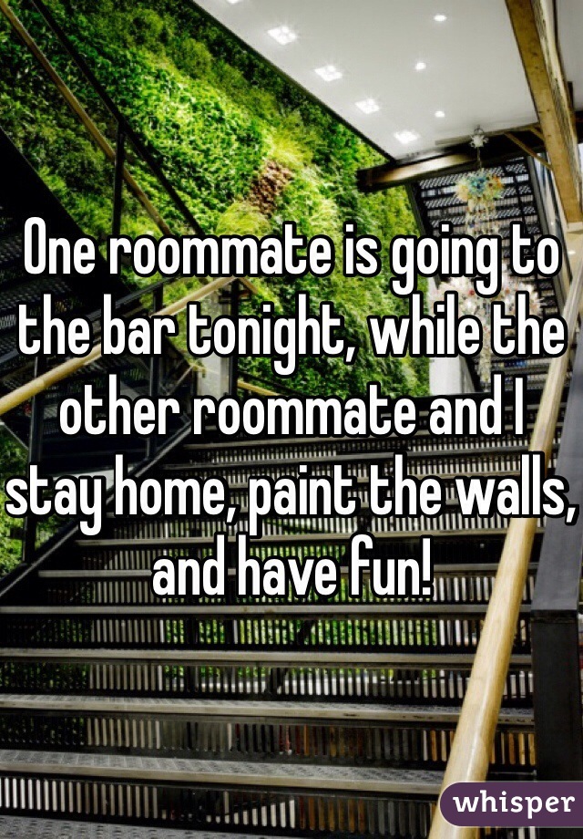 One roommate is going to the bar tonight, while the other roommate and I stay home, paint the walls, and have fun!