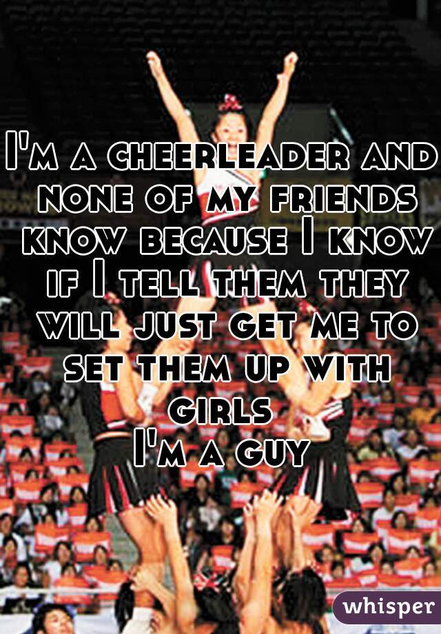 I'm a cheerleader and none of my friends know because I know if I tell them they will just get me to set them up with girls 
I'm a guy
