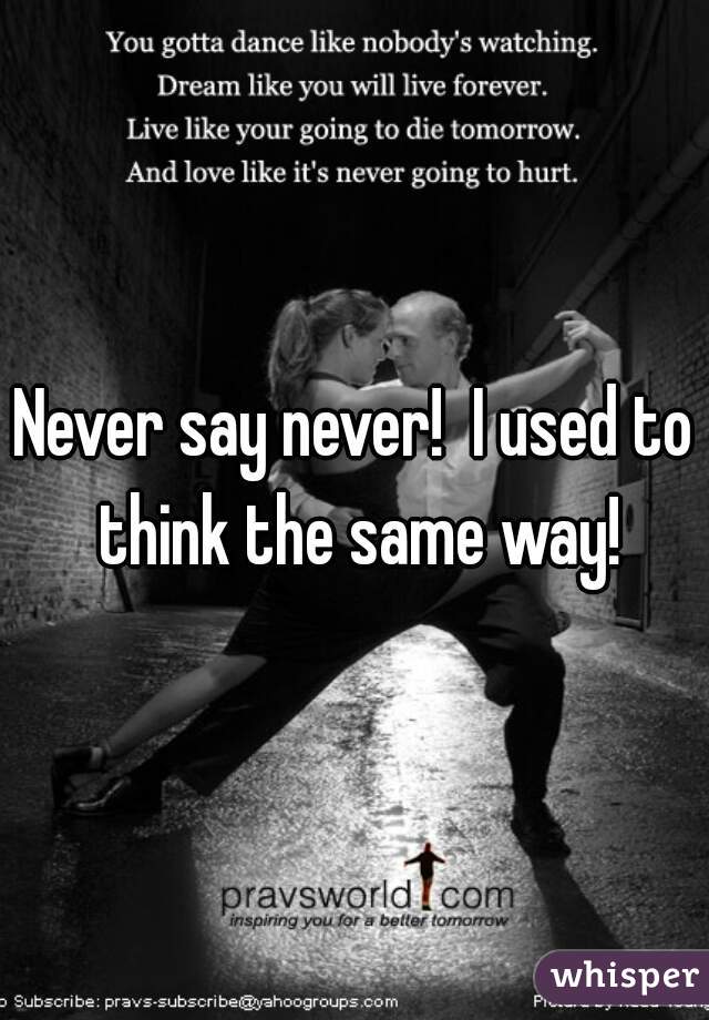 Never say never!  I used to think the same way!