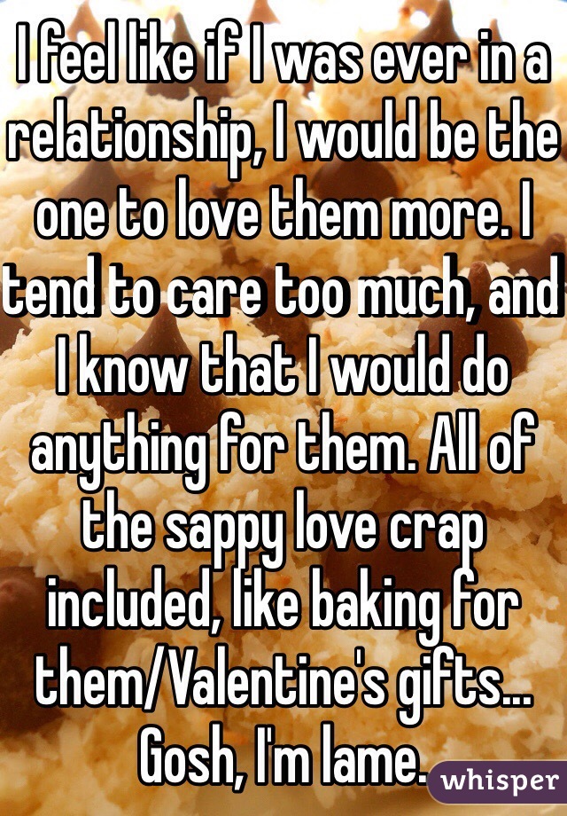 I feel like if I was ever in a relationship, I would be the one to love them more. I tend to care too much, and I know that I would do anything for them. All of the sappy love crap included, like baking for them/Valentine's gifts... Gosh, I'm lame.