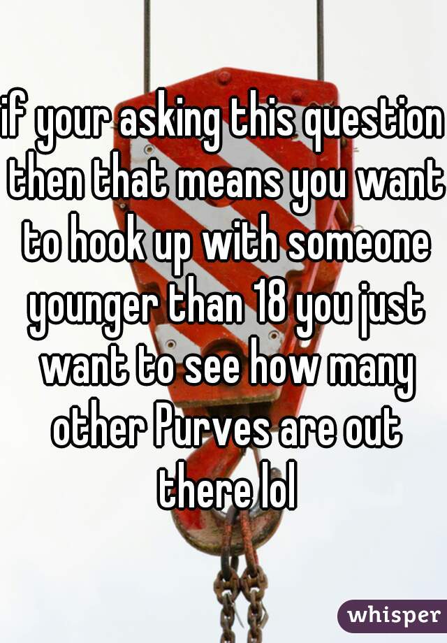 if your asking this question then that means you want to hook up with someone younger than 18 you just want to see how many other Purves are out there lol