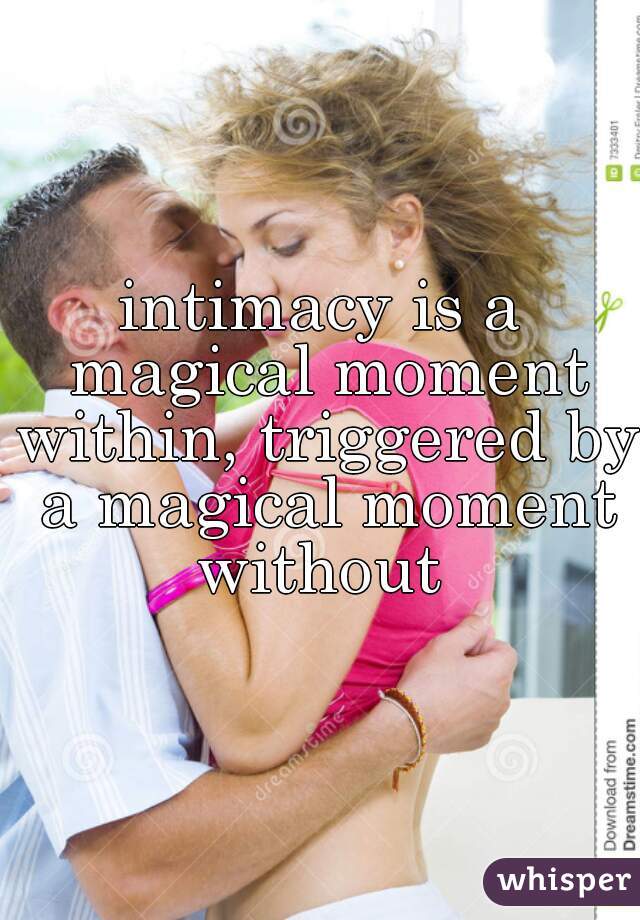 intimacy is a magical moment within, triggered by a magical moment without 

