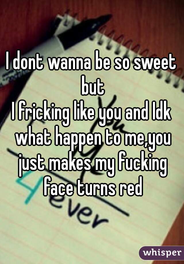 I dont wanna be so sweet but
I fricking like you and Idk what happen to me,you just makes my fucking face turns red