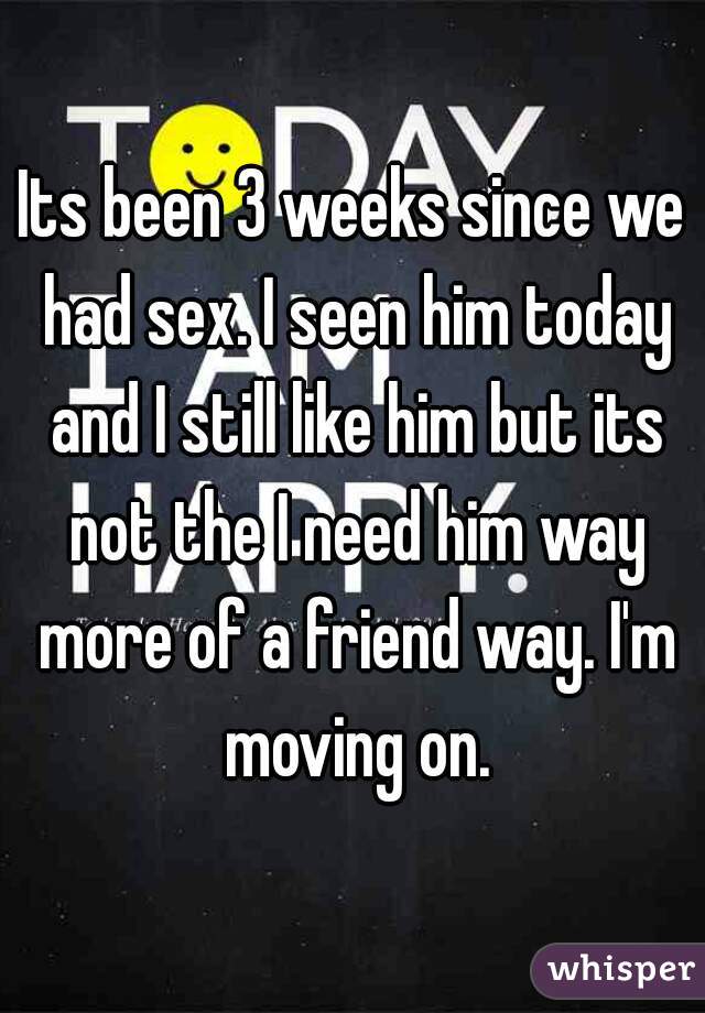 Its been 3 weeks since we had sex. I seen him today and I still like him but its not the I need him way more of a friend way. I'm moving on.