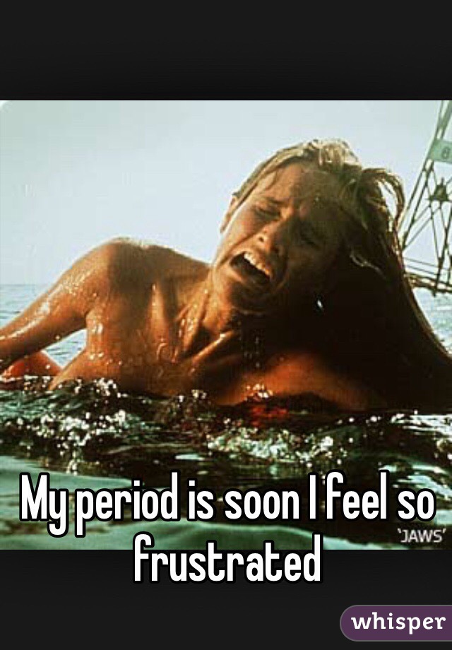 My period is soon I feel so frustrated 