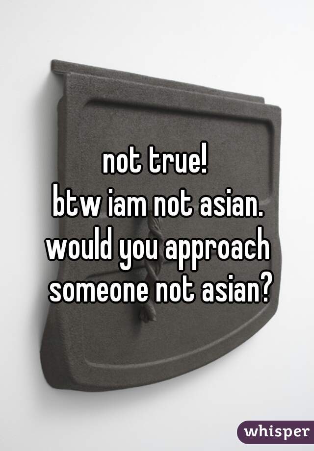 not true! 
btw iam not asian.
would you approach someone not asian?