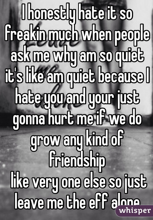 I honestly hate it so freakin much when people ask me why am so quiet it's like am quiet because I hate you and your just gonna hurt me if we do grow any kind of friendship
 like very one else so just leave me the eff alone 