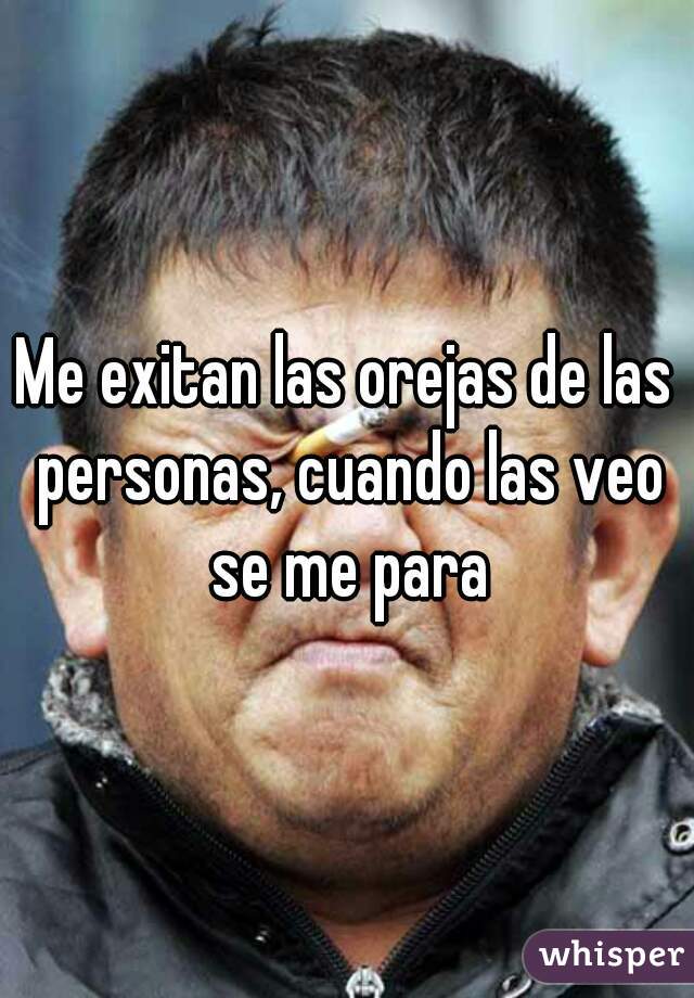 Me exitan las orejas de las personas, cuando las veo se me para