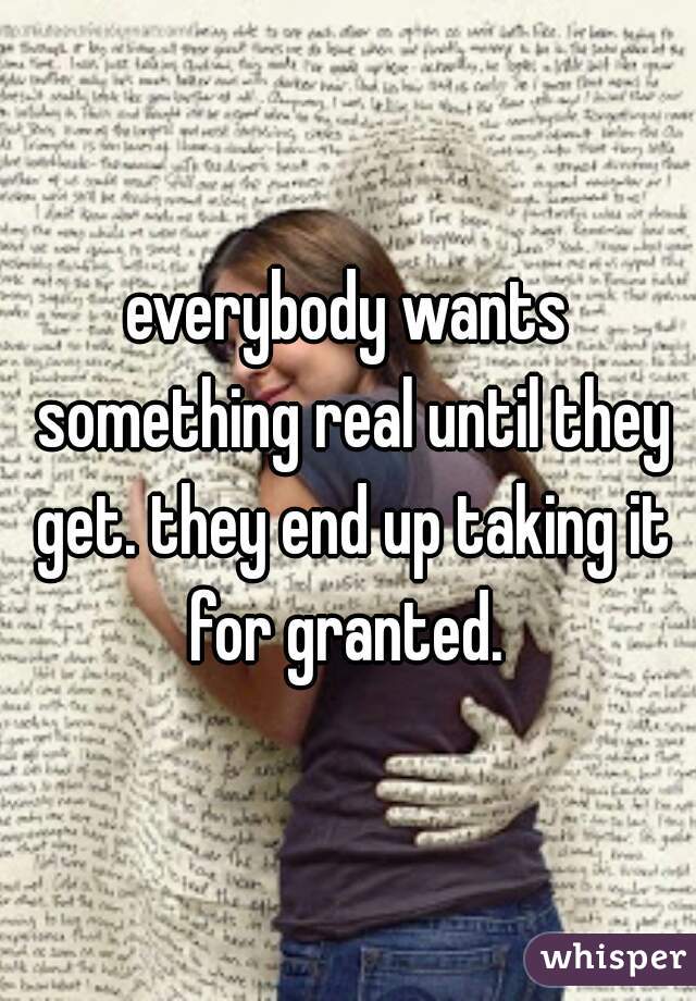 everybody wants something real until they get. they end up taking it for granted. 