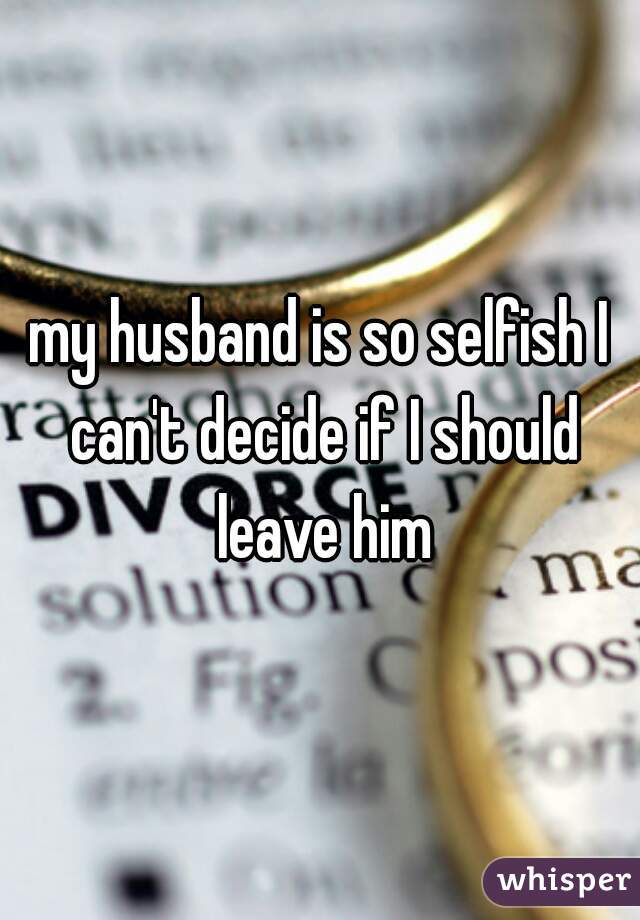 my husband is so selfish I can't decide if I should leave him