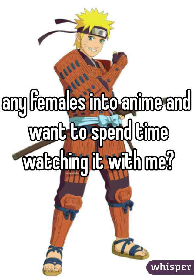 any females into anime and want to spend time watching it with me?