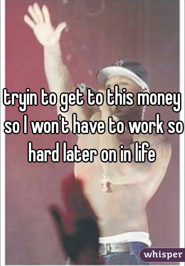 tryin to get to this money so I won't have to work so hard later on in life 