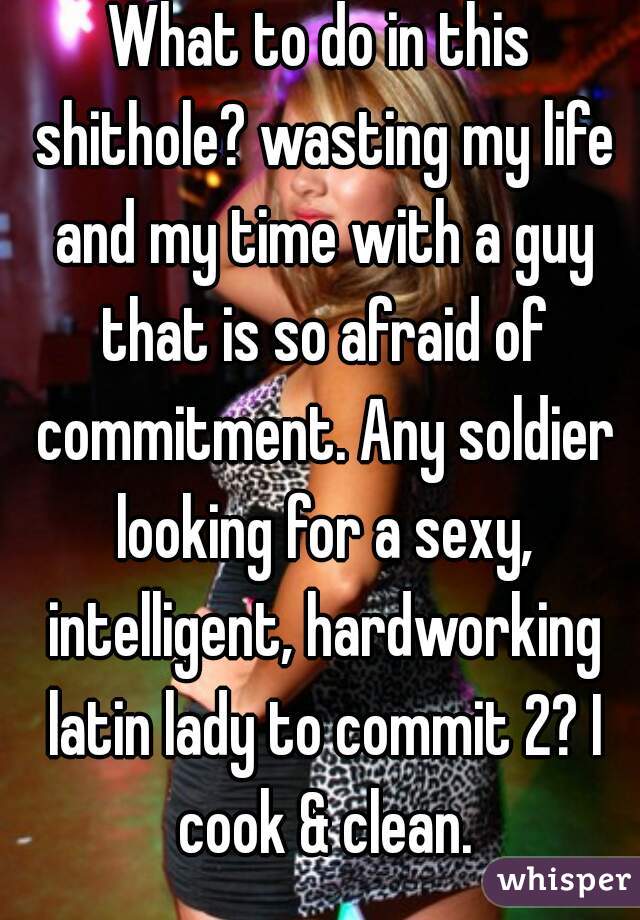 What to do in this shithole? wasting my life and my time with a guy that is so afraid of commitment. Any soldier looking for a sexy, intelligent, hardworking latin lady to commit 2? I cook & clean.