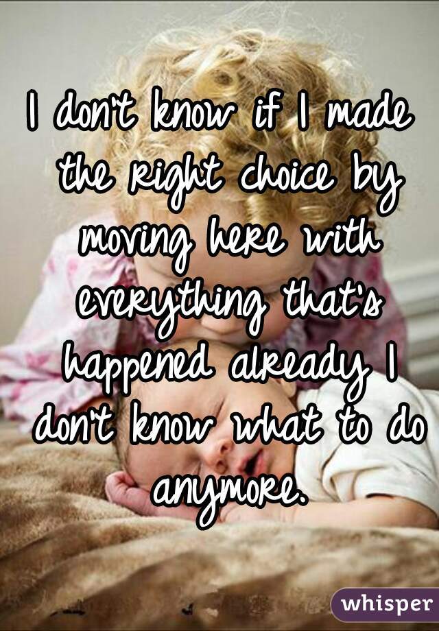 I don't know if I made the right choice by moving here with everything that's happened already I don't know what to do anymore.