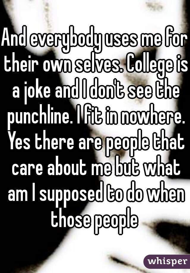 And everybody uses me for their own selves. College is a joke and I don't see the punchline. I fit in nowhere. Yes there are people that care about me but what am I supposed to do when those people 