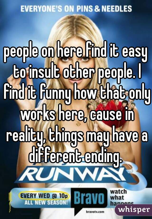 people on here find it easy to insult other people. I find it funny how that only works here, cause in reality, things may have a different ending. 